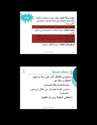 ‫ﻋﻧوان‬‫اﻟﻌﻣل‬ ‫ورﻗﺔ‬:‫اﻟﻣﻛﺗﺑﺎت‬ ‫ﺻﻔﺣﺎت‬ ‫ﻣﺣﺗوى‬ ‫ﺗﺣﻠﯾل‬
‫اﻷﻛﺎدﯾﻣﯾﯾﺔ‬‫اﻻﺟﺗﻣﺎﻋﻲ‬ ‫اﻟﺗواﺻل‬ ‫ﺷﺑﻛﺔ‬ ‫ﻋﻠﻰ‬ ‫اﻟﺧﻠﯾﺟﯾﺔ‬
"‫ﺑوك‬ ‫اﻟﻔﯾس‬"
‫اﻟﻣؤﻟف‬:‫ﻧﮭﺎد‬‫ﻧﺎﺻر‬ ‫ﻋﺑدﷲ‬ ‫و‬ ‫اﻟﮭﺎدي‬ ‫ﻋﻠﻲ‬‫اﻟﺷﯾﺎدي‬
‫اﻟﻣﻧظﻣﺔ‬ ‫اﻟﺟﮭﺔ‬:‫اﻟﺧﻠﯾﺞ‬ ‫ﻓرع‬ ‫اﻟﻣﺗﺧﺻﺻﺔ‬ ‫اﻟﻣﻛﺗﺑﺎت‬ ‫ﺟﻣﻌﯾﺔ‬
‫اﻟﻌرﺑﻲ‬
‫اﻟﻣؤﺗﻣر‬ ‫ﻋﻧوان‬:‫اﻟﻣﮭﻧﺔ‬ ‫ﻣﺳﺗﻘﺑل‬:‫اﻟﺗﻘﻠﯾدﯾﺔ‬ ‫اﻟﺣواﺟز‬ ‫ﻛﺳر‬
‫اﻟﺑﯾﺋﺔ‬ ‫ﻣﺳﺗﻘﺑل‬ ‫ﻧﺣو‬ ‫واﻟﺗﺣول‬ ‫واﻟﻣﻌﻠوﻣﺎت‬ ‫اﻟﻣﻛﺗﺑﺎت‬ ‫ﻟﻣﮭﻧﺔ‬
‫اﻟرﻗﻣﯾﺔ‬ ‫اﻟﻣﮭﻧﯾﺔ‬
‫وﻣﻛﺎن‬ ‫ﺗﺎرﯾﺦ‬‫اﻹﻧﻌﻘﺎد‬:‫اﺑرﯾل‬2013‫أﺑوظﺑﻲ‬ ،
‫اﻟﻌﻠﻣﯾﺔ‬ ‫اﻟﻣراﺟﻊ‬ ‫وﺗﺑوﯾب‬ ‫ﻛﺗﺎﺑﺔ‬ ‫ﺑرﻣﺟﯾﺎت‬. 93
‫ﻣؤﺗﻣر‬
‫إﺿﺎﻓﯿﺔ‬ ‫ﻧﺸﺎطﺎت‬
،‫ﻣﺮاﺟﻊ‬ ‫ﺳﺘﺔ‬ ‫ﻋﻠﻰ‬ ‫اﻵن‬ ‫ﻣﻜﺘﺒﺘﻚ‬ ‫ﺳﺘﺤﺘﻮي‬
‫ھﻮ‬ ‫ﻣﻨﻚ‬ ‫اﻟﻤﻄﻠﻮب‬:
،‫اﻟﻤﺼﺎدر‬ ‫ﺑﺘﻠﻚ‬ ‫ﻗﺎﺋﻤﺔ‬ ‫طﺒﺎﻋﺔ‬
‫ﻣﺤﺮر‬ ‫أي‬ ‫ﺧﻼل‬ ‫ﻣﻦ‬ ‫اﻟﻤﺼﺎدر‬ ‫ﻗﺎﺋﻤﺔ‬ ‫ﺗﺤﺮﯾﺮ‬
‫ﻧﺼﻮص‬!
‫إﻏﻠﻘﯿﮭﺎ‬ ‫ﺛﻢ‬ ‫وﻣﻦ‬ ‫اﻟﻤﻜﺘﺒﺔ‬ ‫إﺣﻔﻈﻲ‬.
‫اﻟﻌﻠﻣﯾﺔ‬ ‫اﻟﻣراﺟﻊ‬ ‫وﺗﺑوﯾب‬ ‫ﻛﺗﺎﺑﺔ‬ ‫ﺑرﻣﺟﯾﺎت‬. 94
 