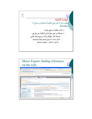 ‫اﻟﺜﺎﻧﯿﺔ‬ ‫اﻟﺠﻠﺴﺔ‬:
‫اﻟﻌﻠﻤﯿﺔ‬ ‫اﻟﻤﺮاﺟﻊ‬ ‫وإدارة‬ ‫ﺗﻨﻈﯿﻢ‬‫ﺑﺈﺳﺘﺨﺪام‬‫اﻟـ‬ ‫ﺑﺮﻧﺎﻣﺞ‬
Mendley.
‫ﺟﺪﯾﺪة‬ ‫ﻣﺮاﺟﻊ‬ ‫ﻣﻜﺘﺒﺔ‬ ‫إﻧﺸﺎء‬.
‫طﺮﯾﻖ‬ ‫ﻋﻦ‬ ‫اﻟﻤﻜﺘﺒﺔ‬ ‫إﻟﻰ‬ ‫ﻋﻠﻤﯿﺔ‬ ‫ﻣﺮاﺟﻊ‬ ‫إﺿﺎﻓﺔ‬:
‫ﻣﻠﻒ‬ ‫إﺿﺎﻓﺔ‬PDF‫ﺗﻠﻘﺎﺋﻲ‬ ‫ﺑﺸﻜﻞ‬ ‫ﻣﺮﺟﻊ‬ ‫وإﻧﺸﺎء‬.
‫اﻟﻤﺮﺟﻊ‬ ‫ﺑﯿﺎﻧﺎت‬ ‫إدﺧﺎل‬manual data entry.
.3‫اﻹﺳﺘﯿﺮاد‬‫اﻟﻤﺒﺎﺷﺮ‬direct export.
Direct Export: finding references
on the web.
 