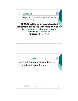 Exercise
 Using the ERIC database, add 3 references
into your library.
‫واﻟﺗﻌﻠﯾﻣﯾﺔ‬ ‫اﻟﺗرﺑوﯾﺔ‬ ‫اﻟﻣﺻﺎدر‬ ‫ﻣﻌﻠوﻣﺎت‬ ‫ﻗﺎﻋدة‬(ERIC)
Education Resource Information Center
http://search.ebscohost.com
‫اﻟﻣﺳﺗﺧدم‬ ‫اﺳم‬:s6592361
‫اﻟﻣرور‬ ‫ﻛﻠﻣﺔ‬:Password
Exercise (4)
Export 2 references from Google
Scholar into your library.
10/04/1435 ‫اﻟﻌﻠﻣﯾﺔ‬ ‫اﻟﻣراﺟﻊ‬ ‫ﺗﺑوﯾب‬ ‫ﺑرﻣﺣﯾﺎت‬. 121
 