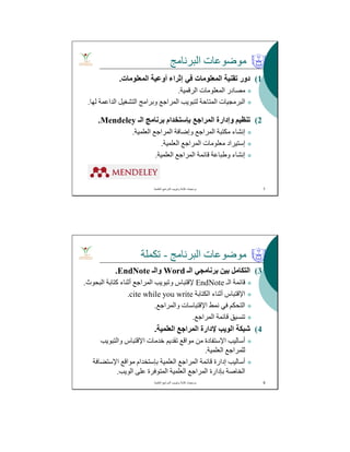 ‫اﻟﺒﺮﻧﺎﻣﺞ‬ ‫ﻣﻮﺿﻮﻋﺎت‬
(1‫اﻟﻤﻌﻠﻮﻣﺎت‬ ‫أوﻋﯿﺔ‬ ‫إﺛﺮاء‬ ‫ﻓﻲ‬ ‫اﻟﻤﻌﻠﻮﻣﺎت‬ ‫ﺗﻘﻨﯿﺔ‬ ‫دور‬.
‫اﻟﺮﻗﻤﯿﺔ‬ ‫اﻟﻤﻌﻠﻮﻣﺎت‬ ‫ﻣﺼﺎدر‬.
‫ﻟﮭﺎ‬ ‫اﻟﺪاﻋﻤﺔ‬ ‫اﻟﺘﺸﻐﯿﻞ‬ ‫وﺑﺮاﻣﺞ‬ ‫اﻟﻤﺮاﺟﻊ‬ ‫ﻟﺘﺒﻮﯾﺐ‬ ‫اﻟﻤﺘﺎﺣﺔ‬ ‫اﻟﺒﺮﻣﺠﯿﺎت‬.
(2‫ﺗﻨﻈﯿﻢ‬‫اﻟﻤﺮاﺟﻊ‬ ‫وإدارة‬‫ﺑﺈﺳﺘﺨﺪام‬‫اﻟـ‬ ‫ﺑﺮﻧﺎﻣﺞ‬Mendeley.
‫اﻟﻌﻠﻤﯿﺔ‬ ‫اﻟﻤﺮاﺟﻊ‬ ‫وإﺿﺎﻓﺔ‬ ‫اﻟﻤﺮاﺟﻊ‬ ‫ﻣﻜﺘﺒﺔ‬ ‫إﻧﺸﺎء‬.
‫إﺳﺘﯿﺮاد‬‫اﻟﻌﻠﻤﯿﺔ‬ ‫اﻟﻤﺮاﺟﻊ‬ ‫ﻣﻌﻠﻮﻣﺎت‬.
‫اﻟﻌﻠﻤﯿﺔ‬ ‫اﻟﻤﺮاﺟﻊ‬ ‫ﻗﺎﺋﻤﺔ‬ ‫وطﺒﺎﻋﺔ‬ ‫إﻧﺸﺎء‬.
‫اﻟﻌﻠﻣﯾﺔ‬ ‫اﻟﻣراﺟﻊ‬ ‫وﺗﺑوﯾب‬ ‫ﻛﺗﺎﺑﺔ‬ ‫ﺑرﻣﺟﯾﺎت‬. 7
‫اﻟﺒﺮﻧﺎﻣﺞ‬ ‫ﻣﻮﺿﻮﻋﺎت‬-‫ﺗﻜﻤﻠﺔ‬
(3‫اﻟـ‬ ‫ﺑﺮﻧﺎﻣﺠﻲ‬ ‫ﺑﯿﻦ‬ ‫اﻟﺘﻜﺎﻣﻞ‬Word‫واﻟـ‬EndNote.
‫اﻟـ‬ ‫ﻗﺎﺋﻤﺔ‬EndNote‫ﻹﻗﺘﺒﺎس‬‫اﻟﺒﺤﻮث‬ ‫ﻛﺘﺎﺑﺔ‬ ‫أﺛﻨﺎء‬ ‫اﻟﻤﺮاﺟﻊ‬ ‫وﺗﺒﻮﯾﺐ‬.
‫اﻹﻗﺘﺒﺎس‬‫اﻟﻜﺘﺎﺑﺔ‬ ‫أﺛﻨﺎء‬cite while you write.
‫ﻧﻤﻂ‬ ‫ﻓﻲ‬ ‫اﻟﺘﺤﻜﻢ‬‫اﻹﻗﺘﺒﺎﺳﺎت‬‫واﻟﻤﺮاﺟﻊ‬.
‫اﻟﻤﺮاﺟﻊ‬ ‫ﻗﺎﺋﻤﺔ‬ ‫ﺗﻨﺴﯿﻖ‬.
(4‫اﻟﻌﻠﻤﯿﺔ‬ ‫اﻟﻤﺮاﺟﻊ‬ ‫ﻹدارة‬ ‫اﻟﻮﯾﺐ‬ ‫ﺷﺒﻜﺔ‬.
‫أﺳﺎﻟﯿﺐ‬‫اﻹﺳﺘﻔﺎدة‬‫ﺧﺪﻣﺎت‬ ‫ﺗﻘﺪﯾﻢ‬ ‫ﻣﻮاﻗﻊ‬ ‫ﻣﻦ‬‫اﻹﻗﺘﺒﺎس‬‫واﻟﺘﺒﻮﯾﺐ‬
‫اﻟﻌﻠﻤﯿﺔ‬ ‫ﻟﻠﻤﺮاﺟﻊ‬.
‫اﻟﻌﻠﻤﯿﺔ‬ ‫اﻟﻤﺮاﺟﻊ‬ ‫ﻗﺎﺋﻤﺔ‬ ‫إدارة‬ ‫أﺳﺎﻟﯿﺐ‬‫ﺑﺈﺳﺘﺨﺪام‬‫ﻣﻮاﻗﻊ‬‫اﻹﺳﺘﻀﺎﻓﺔ‬
‫اﻟﻮﯾﺐ‬ ‫ﻋﻠﻰ‬ ‫اﻟﻤﺘﻮﻓﺮة‬ ‫اﻟﻌﻠﻤﯿﺔ‬ ‫اﻟﻤﺮاﺟﻊ‬ ‫ﺑﺈدارة‬ ‫اﻟﺨﺎﺻﺔ‬.
‫اﻟﻌﻠﻣﯾﺔ‬ ‫اﻟﻣراﺟﻊ‬ ‫وﺗﺑوﯾب‬ ‫ﻛﺗﺎﺑﺔ‬ ‫ﺑرﻣﺟﯾﺎت‬. 8
 