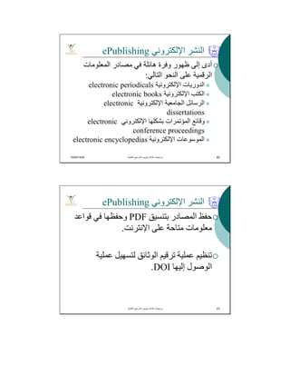 10/04/1435 22
‫اﻹﻟﻜﺘﺮوﻧﻲ‬ ‫اﻟﻨﺸﺮ‬ePublishing
‫اﻟﻤﻌﻠﻮﻣﺎت‬ ‫ﻣﺼﺎدر‬ ‫ﻓﻲ‬ ‫ھﺎﺋﻠﺔ‬ ‫وﻓﺮة‬ ‫ظﮭﻮر‬ ‫إﻟﻰ‬ ‫أدى‬
‫اﻟﺘﺎﻟﻲ‬ ‫اﻟﻨﺤﻮ‬ ‫ﻋﻠﻰ‬ ‫اﻟﺮﻗﻤﯿﺔ‬:
‫اﻹﻟﻜﺘﺮوﻧﯿﺔ‬ ‫اﻟﺪورﯾﺎت‬electronic periodicals
‫اﻹﻟﻜﺘﺮوﻧﯿﺔ‬ ‫اﻟﻜﺘﺐ‬electronic books
‫اﻹﻟﻜﺘﺮوﻧﯿﺔ‬ ‫اﻟﺠﺎﻣﻌﯿﺔ‬ ‫اﻟﺮﺳﺎﺋﻞ‬electronic
dissertations
‫اﻹﻟﻜﺘﺮوﻧﻲ‬ ‫ﺑﺸﻜﻠﮭﺎ‬ ‫اﻟﻤﺆﺗﻤﺮات‬ ‫وﻗﺎﺋﻊ‬electronic
conference proceedings
‫اﻹﻟﻜﺘﺮوﻧﯿﺔ‬ ‫اﻟﻤﻮﺳﻮﻋﺎت‬electronic encyclopedias
‫اﻟﻌﻠﻣﯾﺔ‬ ‫اﻟﻣراﺟﻊ‬ ‫وﺗﺑوﯾب‬ ‫ﻛﺗﺎﺑﺔ‬ ‫ﺑرﻣﺟﯾﺎت‬. 22
‫اﻹﻟﻜﺘﺮوﻧﻲ‬ ‫اﻟﻨﺸﺮ‬ePublishing
‫ﺑﺘﻨﺴﯿﻖ‬ ‫اﻟﻤﺼﺎدر‬ ‫ﺣﻔﻆ‬PDF‫ﻗﻮاﻋﺪ‬ ‫ﻓﻲ‬ ‫وﺣﻔﻈﮭﺎ‬
‫اﻹﻧﺘﺮﻧﺖ‬ ‫ﻋﻠﻰ‬ ‫ﻣﺘﺎﺣﺔ‬ ‫ﻣﻌﻠﻮﻣﺎت‬.
‫ﻋﻤﻠﯿﺔ‬ ‫ﻟﺘﺴﮭﯿﻞ‬ ‫اﻟﻮﺛﺎﺋﻖ‬ ‫ﺗﺮﻗﯿﻢ‬ ‫ﻋﻤﻠﯿﺔ‬ ‫ﺗﻨﻈﯿﻢ‬
‫إﻟﯿﮭﺎ‬ ‫اﻟﻮﺻﻮل‬DOI.
‫اﻟﻌﻠﻣﯾﺔ‬ ‫اﻟﻣراﺟﻊ‬ ‫وﺗﺑوﯾب‬ ‫ﻛﺗﺎﺑﺔ‬ ‫ﺑرﻣﺟﯾﺎت‬. 23
 