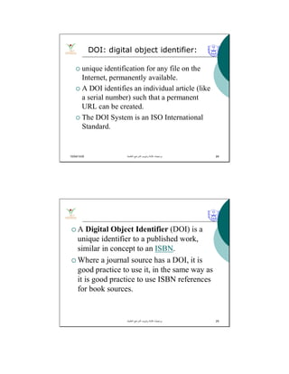 10/04/1435 24
 unique identification for any file on the
Internet, permanently available.
 A DOI identifies an individual article (like
a serial number) such that a permanent
URL can be created.
 The DOI System is an ISO International
Standard.
DOI: digital object identifier:
‫اﻟﻌﻠﻣﯾﺔ‬ ‫اﻟﻣراﺟﻊ‬ ‫وﺗﺑوﯾب‬ ‫ﻛﺗﺎﺑﺔ‬ ‫ﺑرﻣﺟﯾﺎت‬. 24
 A Digital Object Identifier (DOI) is a
unique identifier to a published work,
similar in concept to an ISBN.
 Where a journal source has a DOI, it is
good practice to use it, in the same way as
it is good practice to use ISBN references
for book sources.
‫اﻟﻌﻠﻣﯾﺔ‬ ‫اﻟﻣراﺟﻊ‬ ‫وﺗﺑوﯾب‬ ‫ﻛﺗﺎﺑﺔ‬ ‫ﺑرﻣﺟﯾﺎت‬. 25
 