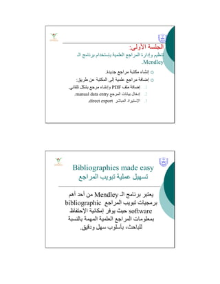 ‫اﻷوﻟﻰ‬ ‫اﻟﺠﻠﺴﺔ‬:
‫اﻟﻌﻠﻤﯿﺔ‬ ‫اﻟﻤﺮاﺟﻊ‬ ‫وإدارة‬ ‫ﺗﻨﻈﯿﻢ‬‫ﺑﺈﺳﺘﺨﺪام‬‫اﻟـ‬ ‫ﺑﺮﻧﺎﻣﺞ‬
Mendley.
‫ﺟﺪﯾﺪة‬ ‫ﻣﺮاﺟﻊ‬ ‫ﻣﻜﺘﺒﺔ‬ ‫إﻧﺸﺎء‬.
‫طﺮﯾﻖ‬ ‫ﻋﻦ‬ ‫اﻟﻤﻜﺘﺒﺔ‬ ‫إﻟﻰ‬ ‫ﻋﻠﻤﯿﺔ‬ ‫ﻣﺮاﺟﻊ‬ ‫إﺿﺎﻓﺔ‬:
.1‫ﻣﻠﻒ‬ ‫إﺿﺎﻓﺔ‬PDF‫ﺗﻠﻘﺎﺋﻲ‬ ‫ﺑﺸﻜﻞ‬ ‫ﻣﺮﺟﻊ‬ ‫وإﻧﺸﺎء‬.
.2‫اﻟﻤﺮﺟﻊ‬ ‫ﺑﯿﺎﻧﺎت‬ ‫إدﺧﺎل‬manual data entry.
.3‫اﻹﺳﺘﯿﺮاد‬‫اﻟﻤﺒﺎﺷﺮ‬direct export.
Bibliographies made easy
‫اﻟﻤﺮاﺟﻊ‬ ‫ﺗﺒﻮﯾﺐ‬ ‫ﻋﻤﻠﯿﺔ‬ ‫ﺗﺴﮭﯿﻞ‬
‫اﻟـ‬ ‫ﺑﺮﻧﺎﻣﺞ‬ ‫ﯾﻌﺘﺒﺮ‬Mendley‫أھﻢ‬ ‫أﺣﺪ‬ ‫ﻣﻦ‬
‫اﻟﻤﺮاﺟﻊ‬ ‫ﺗﺒﻮﯾﺐ‬ ‫ﺑﺮﻣﺠﯿﺎت‬bibliographic
software‫إﻣﻜﺎﻧﯿﺔ‬ ‫ﯾﻮﻓﺮ‬ ‫ﺣﯿﺚ‬‫اﻹﺣﺘﻔﺎظ‬
‫ﺑﺎﻟﻨﺴﺒﺔ‬ ‫اﻟﻤﮭﻤﺔ‬ ‫اﻟﻌﻠﻤﯿﺔ‬ ‫اﻟﻤﺮاﺟﻊ‬ ‫ﺑﻤﻌﻠﻮﻣﺎت‬
‫ودﻗﯿﻖ‬ ‫ﺳﮭﻞ‬ ‫ﺑﺄﺳﻠﻮب‬ ،‫ﻟﻠﺒﺎﺣﺚ‬.
 
