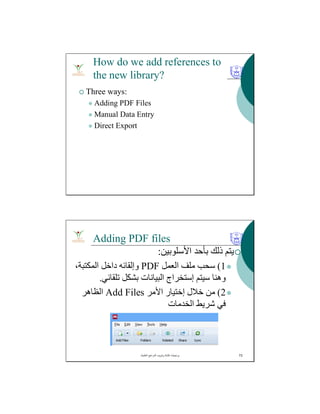 How do we add references to
the new library?
 Three ways:
 Adding PDF Files
 Manual Data Entry
 Direct Export
Adding PDF files
‫اﻷﺳﻠﻮﺑﯿﻦ‬ ‫ﺑﺄﺣﺪ‬ ‫ذﻟﻚ‬ ‫ﯾﺘﻢ‬:
1(‫اﻟﻌﻤﻞ‬ ‫ﻣﻠﻒ‬ ‫ﺳﺤﺐ‬PDF،‫اﻟﻤﻜﺘﺒﺔ‬ ‫داﺧﻞ‬ ‫وإﻟﻘﺎﺋﮫ‬
‫ﺳﯿﺘﻢ‬ ‫وھﻨﺎ‬‫إﺳﺘﺨﺮاج‬‫ﺗﻠﻘﺎﺋﻲ‬ ‫ﺑﺸﻜﻞ‬ ‫اﻟﺒﯿﺎﻧﺎت‬.
2(‫ﺧﻼل‬ ‫ﻣﻦ‬‫إﺧﺘﯿﺎر‬‫اﻷﻣﺮ‬Add Files‫اﻟﻈﺎھﺮ‬
‫اﻟﺨﺪﻣﺎت‬ ‫ﺷﺮﯾﻂ‬ ‫ﻓﻲ‬
‫اﻟﻌﻠﻣﯾﺔ‬ ‫اﻟﻣراﺟﻊ‬ ‫وﺗﺑوﯾب‬ ‫ﻛﺗﺎﺑﺔ‬ ‫ﺑرﻣﺟﯾﺎت‬. 73
 