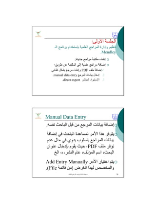 ‫اﻷوﻟﻰ‬ ‫اﻟﺠﻠﺴﺔ‬:
‫اﻟﻌﻠﻤﯿﺔ‬ ‫اﻟﻤﺮاﺟﻊ‬ ‫وإدارة‬ ‫ﺗﻨﻈﯿﻢ‬‫ﺑﺈﺳﺘﺨﺪام‬‫اﻟـ‬ ‫ﺑﺮﻧﺎﻣﺞ‬
Mendley.
‫ﺟﺪﯾﺪة‬ ‫ﻣﺮاﺟﻊ‬ ‫ﻣﻜﺘﺒﺔ‬ ‫إﻧﺸﺎء‬.
‫طﺮﯾﻖ‬ ‫ﻋﻦ‬ ‫اﻟﻤﻜﺘﺒﺔ‬ ‫إﻟﻰ‬ ‫ﻋﻠﻤﯿﺔ‬ ‫ﻣﺮاﺟﻊ‬ ‫إﺿﺎﻓﺔ‬:
‫ﻣﻠﻒ‬ ‫إﺿﺎﻓﺔ‬PDF‫ﺗﻠﻘﺎﺋﻲ‬ ‫ﺑﺸﻜﻞ‬ ‫ﻣﺮﺟﻊ‬ ‫وإﻧﺸﺎء‬.
.2‫اﻟﻤﺮﺟﻊ‬ ‫ﺑﯿﺎﻧﺎت‬ ‫إدﺧﺎل‬manual data entry.
.3‫اﻹﺳﺘﯿﺮاد‬‫اﻟﻤﺒﺎﺷﺮ‬direct export.
Manual Data Entry
‫ﻧﻔﺴﮫ‬ ‫اﻟﺒﺎﺣﺚ‬ ‫ﻗﺒﻞ‬ ‫ﻣﻦ‬ ‫اﻟﻤﺮﺟﻊ‬ ‫ﺑﯿﺎﻧﺎت‬ ‫إﺿﺎﻓﺔ‬.
‫إﺿﺎﻓﺔ‬ ‫ﻓﻲ‬ ‫اﻟﺒﺎﺣﺚ‬ ‫ﻟﻤﺴﺎﻋﺪة‬ ‫اﻷﻣﺮ‬ ‫ھﺬا‬ ‫ﯾﺘﻮﻓﺮ‬
‫اﻟﻤﺮاﺟﻊ‬ ‫ﺑﯿﺎﻧﺎت‬‫ﺑﺎﺳﻠﻮب‬‫ﻋﺪم‬ ‫ﺣﺎل‬ ‫ﻓﻲ‬ ‫ﯾﺪوي‬
‫ﻣﻠﻒ‬ ‫ﺗﻮﻓﺮ‬PDF‫ﻋﻨﻮان‬ ‫ﺑﺈدﺧﺎل‬ ‫ﯾﻘﻮم‬ ‫ﺣﯿﺚ‬ ،
‫اﻟﺦ‬ ،،،‫اﻟﻨﺸﺮ‬ ‫ﻋﺎم‬ ،‫اﻟﻤﺆﻟﻒ‬ ‫اﺳﻢ‬ ،‫اﻟﺒﺤﺚ‬
‫اﻷﻣﺮ‬ ‫اﺧﺘﯿﺎر‬ ‫ﯾﺘﻢ‬Add Entry Manually
‫ﻟﮭﺬا‬ ‫واﻟﻤﺨﺼﺺ‬‫اﻟﻐﺮض‬)‫ﻗﺎﺋﻤﺔ‬ ‫ﻣﻦ‬File.(
‫اﻟﻌﻠﻣﯾﺔ‬ ‫اﻟﻣراﺟﻊ‬ ‫وﺗﺑوﯾب‬ ‫ﻛﺗﺎﺑﺔ‬ ‫ﺑرﻣﺟﯾﺎت‬. 76
 