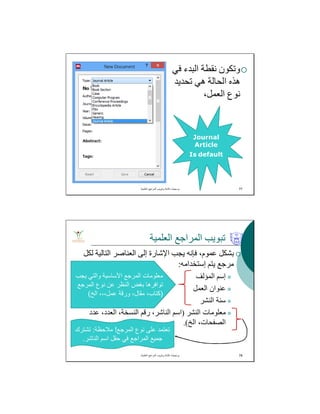 ‫ﻓﻲ‬ ‫اﻟﺒﺪء‬ ‫ﻧﻘﻄﺔ‬ ‫وﺗﻜﻮن‬
‫ﺗﺤﺪﯾﺪ‬ ‫ھﻲ‬ ‫اﻟﺤﺎﻟﺔ‬ ‫ھﺬه‬
،‫اﻟﻌﻤﻞ‬ ‫ﻧﻮع‬
‫اﻟﻌﻠﻣﯾﺔ‬ ‫اﻟﻣراﺟﻊ‬ ‫وﺗﺑوﯾب‬ ‫ﻛﺗﺎﺑﺔ‬ ‫ﺑرﻣﺟﯾﺎت‬. 77
Journal
Article
Is default
‫اﻟﻌﻠﻤﯿﺔ‬ ‫اﻟﻤﺮاﺟﻊ‬ ‫ﺗﺒﻮﯾﺐ‬
‫ﻟﻜﻞ‬ ‫اﻟﺘﺎﻟﯿﺔ‬ ‫اﻟﻌﻨﺎﺻﺮ‬ ‫إﻟﻰ‬ ‫اﻹﺷﺎرة‬ ‫ﯾﺠﺐ‬ ‫ﻓﺈﻧﮫ‬ ،‫ﻋﻤﻮم‬ ‫ﺑﺸﻜﻞ‬
‫إﺳﺘﺨﺪاﻣﮫ‬ ‫ﯾﺘﻢ‬ ‫ﻣﺮﺟﻊ‬:
‫اﻟﻤﺆﻟﻒ‬ ‫إﺳﻢ‬
‫اﻟﻌﻤﻞ‬ ‫ﻋﻨﻮان‬
‫اﻟﻨﺸﺮ‬ ‫ﺳﻨﺔ‬
‫اﻟﻨﺸﺮ‬ ‫ﻣﻌﻠﻮﻣﺎت‬)‫ﻋﺪد‬ ،‫اﻟﻌﺪد‬ ،‫اﻟﻨﺴﺨﺔ‬ ‫رﻗﻢ‬ ،‫اﻟﻨﺎﺷﺮ‬ ‫اﺳﻢ‬
‫اﻟﺦ‬ ،‫اﻟﺼﻔﺤﺎت‬.(
‫اﻟﻌﻠﻣﯾﺔ‬ ‫اﻟﻣراﺟﻊ‬ ‫وﺗﺑوﯾب‬ ‫ﻛﺗﺎﺑﺔ‬ ‫ﺑرﻣﺟﯾﺎت‬. 78
‫ﯾﺟب‬ ‫واﻟﺗﻲ‬ ‫اﻷﺳﺎﺳﯾﺔ‬ ‫اﻟﻣرﺟﻊ‬ ‫ﻣﻌﻠوﻣﺎت‬
‫اﻟﻣرﺟﻊ‬ ‫ﻧوع‬ ‫ﻋن‬ ‫اﻟﻧظر‬ ‫ﺑﻐض‬ ‫ﺗواﻓرھﺎ‬
)‫اﻟﺦ‬ ،،،‫ﻋﻣل‬ ‫ورﻗﺔ‬ ،‫ﻣﻘﺎل‬ ،‫ﻛﺗﺎب‬(
‫اﻟﻣرﺟﻊ‬ ‫ﻧوع‬ ‫ﻋﻠﻰ‬ ‫ﺗﻌﺗﻣد‬!‫ﻣﻼﺣظﺔ‬:‫ﺗﺷﺗرك‬
‫اﻟﻧﺎﺷر‬ ‫اﺳم‬ ‫ﺣﻘل‬ ‫ﻓﻲ‬ ‫اﻟﻣراﺟﻊ‬ ‫ﺟﻣﯾﻊ‬.
 