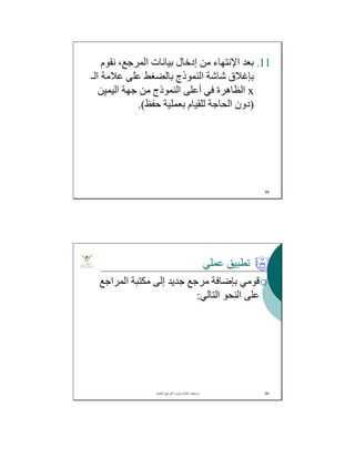 .11‫ﺑﻌﺪ‬‫اﻹﻧﺘﮭﺎء‬‫ﻧﻘﻮم‬ ،‫اﻟﻤﺮﺟﻊ‬ ‫ﺑﯿﺎﻧﺎت‬ ‫إدﺧﺎل‬ ‫ﻣﻦ‬
‫اﻟـ‬ ‫ﻋﻼﻣﺔ‬ ‫ﻋﻠﻰ‬ ‫ﺑﺎﻟﻀﻐﻂ‬ ‫اﻟﻨﻤﻮذج‬ ‫ﺷﺎﺷﺔ‬ ‫ﺑﺈﻏﻼق‬
x‫اﻟﯿﻤﯿﻦ‬ ‫ﺟﮭﺔ‬ ‫ﻣﻦ‬ ‫اﻟﻨﻤﻮذج‬ ‫أﻋﻠﻰ‬ ‫ﻓﻲ‬ ‫اﻟﻈﺎھﺮة‬
)‫ﺣﻔﻆ‬ ‫ﺑﻌﻤﻠﯿﺔ‬ ‫ﻟﻠﻘﯿﺎم‬ ‫اﻟﺤﺎﺟﺔ‬ ‫دون‬.(
89
‫ﻋﻤﻠﻲ‬ ‫ﺗﻄﺒﯿﻖ‬
‫اﻟﻤﺮاﺟﻊ‬ ‫ﻣﻜﺘﺒﺔ‬ ‫إﻟﻰ‬ ‫ﺟﺪﯾﺪ‬ ‫ﻣﺮﺟﻊ‬ ‫ﺑﺈﺿﺎﻓﺔ‬ ‫ﻗﻮﻣﻲ‬
‫اﻟﺘﺎﻟﻲ‬ ‫اﻟﻨﺤﻮ‬ ‫ﻋﻠﻰ‬:
‫اﻟﻌﻠﻣﯾﺔ‬ ‫اﻟﻣراﺟﻊ‬ ‫وﺗﺑوﯾب‬ ‫ﻛﺗﺎﺑﺔ‬ ‫ﺑرﻣﺟﯾﺎت‬. 90
 