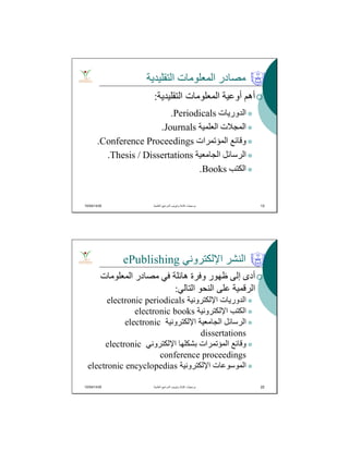 10/04/1435 13
‫اﻟﺘﻘﻠﯿﺪﯾﺔ‬ ‫اﻟﻤﻌﻠﻮﻣﺎت‬ ‫ﻣﺼﺎدر‬
‫اﻟﺘﻘﻠﯿﺪﯾﺔ‬ ‫اﻟﻤﻌﻠﻮﻣﺎت‬ ‫أوﻋﯿﺔ‬ ‫أھﻢ‬:
‫اﻟﺪورﯾﺎت‬Periodicals.
‫اﻟﻌﻠﻤﯿﺔ‬ ‫اﻟﻤﺠﻼت‬Journals.
‫اﻟﻤﺆﺗﻤﺮات‬ ‫وﻗﺎﺋﻊ‬Conference Proceedings.
‫اﻟﺠﺎﻣﻌﯿﺔ‬ ‫اﻟﺮﺳﺎﺋﻞ‬Thesis / Dissertations.
‫اﻟﻜﺘﺐ‬Books.
‫اﻟﻌﻠﻣﯾﺔ‬ ‫اﻟﻣراﺟﻊ‬ ‫وﺗﺑوﯾب‬ ‫ﻛﺗﺎﺑﺔ‬ ‫ﺑرﻣﺟﯾﺎت‬. 13
10/04/1435 22
‫اﻹﻟﻜﺘﺮوﻧﻲ‬ ‫اﻟﻨﺸﺮ‬ePublishing
‫اﻟﻤﻌﻠﻮﻣﺎت‬ ‫ﻣﺼﺎدر‬ ‫ﻓﻲ‬ ‫ھﺎﺋﻠﺔ‬ ‫وﻓﺮة‬ ‫ظﮭﻮر‬ ‫إﻟﻰ‬ ‫أدى‬
‫اﻟﺘﺎﻟﻲ‬ ‫اﻟﻨﺤﻮ‬ ‫ﻋﻠﻰ‬ ‫اﻟﺮﻗﻤﯿﺔ‬:
‫اﻹﻟﻜﺘﺮوﻧﯿﺔ‬ ‫اﻟﺪورﯾﺎت‬electronic periodicals
‫اﻹﻟﻜﺘﺮوﻧﯿﺔ‬ ‫اﻟﻜﺘﺐ‬electronic books
‫اﻹﻟﻜﺘﺮوﻧﯿﺔ‬ ‫اﻟﺠﺎﻣﻌﯿﺔ‬ ‫اﻟﺮﺳﺎﺋﻞ‬electronic
dissertations
‫اﻹﻟﻜﺘﺮوﻧﻲ‬ ‫ﺑﺸﻜﻠﮭﺎ‬ ‫اﻟﻤﺆﺗﻤﺮات‬ ‫وﻗﺎﺋﻊ‬electronic
conference proceedings
‫اﻹﻟﻜﺘﺮوﻧﯿﺔ‬ ‫اﻟﻤﻮﺳﻮﻋﺎت‬electronic encyclopedias
‫اﻟﻌﻠﻣﯾﺔ‬ ‫اﻟﻣراﺟﻊ‬ ‫وﺗﺑوﯾب‬ ‫ﻛﺗﺎﺑﺔ‬ ‫ﺑرﻣﺟﯾﺎت‬. 22
 