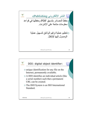 ‫اﻹﻟﻜﺘﺮوﻧﻲ‬ ‫اﻟﻨﺸﺮ‬ePublishing
‫ﺑﺘﻨﺴﯿﻖ‬ ‫اﻟﻤﺼﺎدر‬ ‫ﺣﻔﻆ‬PDF‫ﻗﻮاﻋﺪ‬ ‫ﻓﻲ‬ ‫وﺣﻔﻈﮭﺎ‬
‫اﻹﻧﺘﺮﻧﺖ‬ ‫ﻋﻠﻰ‬ ‫ﻣﺘﺎﺣﺔ‬ ‫ﻣﻌﻠﻮﻣﺎت‬.
‫ﻋﻤﻠﯿﺔ‬ ‫ﻟﺘﺴﮭﯿﻞ‬ ‫اﻟﻮﺛﺎﺋﻖ‬ ‫ﺗﺮﻗﯿﻢ‬ ‫ﻋﻤﻠﯿﺔ‬ ‫ﺗﻨﻈﯿﻢ‬
‫إﻟﯿﮭﺎ‬ ‫اﻟﻮﺻﻮل‬DOI.
‫اﻟﻌﻠﻣﯾﺔ‬ ‫اﻟﻣراﺟﻊ‬ ‫وﺗﺑوﯾب‬ ‫ﻛﺗﺎﺑﺔ‬ ‫ﺑرﻣﺟﯾﺎت‬. 23
10/04/1435 24
 unique identification for any file on the
Internet, permanently available.
 A DOI identifies an individual article (like
a serial number) such that a permanent
URL can be created.
 The DOI System is an ISO International
Standard.
DOI: digital object identifier:
‫اﻟﻌﻠﻣﯾﺔ‬ ‫اﻟﻣراﺟﻊ‬ ‫وﺗﺑوﯾب‬ ‫ﻛﺗﺎﺑﺔ‬ ‫ﺑرﻣﺟﯾﺎت‬. 24
 