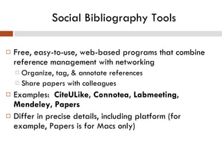 Social Bibliography Tools Free, easy-to-use, web-based programs that combine reference management with networking Organize, tag, & annotate references Share papers with colleagues Examples:   CiteULike, Connotea, Labmeeting, Mendeley, Papers Differ in precise details, including platform (for example, Papers is for Macs only) 