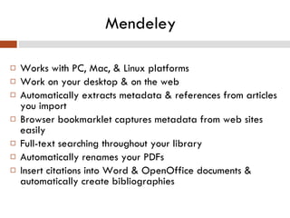 Mendeley Works with PC, Mac, & Linux platforms Work on your desktop & on the web Automatically extracts metadata & references from articles you import  Browser bookmarklet captures metadata from web sites easily Full-text searching throughout your library Automatically renames your PDFs Insert citations into Word & OpenOffice documents & automatically create bibliographies 