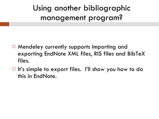 Using another bibliographic management program? Mendeley currently supports importing and exporting EndNote XML files, RIS files and BibTeX files. It’s simple to export files.  I’ll show you how to do this in EndNote. 