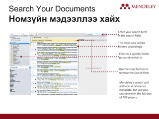Search Your Documents
Номзүйн мэдээллээ хайх
Enter your search term
in the search field
The main view will be
filtered accordingly
Click on a specific folder
to search within it
Use the clear button to
remove the search filter
Mendeley’s search tool
will look at reference
metadata, but will also
search within the full text
of PDF papers.
 