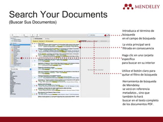 Search Your Documents
(Buscar Sus Documentos)
Introduzca el término de
búsqueda
en el campo de búsqueda
La vista principal será
filtrada en consecuencia
Haga clic en una carpeta
específica
para buscar en su interior
Utilice el botón claro para
quitar el filtro de búsqueda
Herramienta de búsqueda
de Mendeley
se verá en referencia
metadatos , sino que
también lo hará
buscar en el texto completo
de los documentos PDF.
 