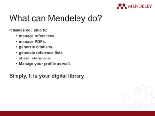What can Mendeley do?
It makes you able to:
• manage references .
• manage PDFs.
• generate citations.
• generate reference lists.
• share references.
• Manage your profile as well.
Simply, It is your digital library
 