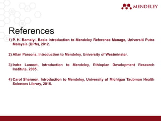 References
1) P. H. Bamaiyi, Basic Introduction to Mendeley Reference Manage, Universiti Putra
Malaysia (UPM), 2012.
2) Allan Parsons, Introduction to Mendeley, University of Westminster.
3) Indra Lamoot, Introduction to Mendeley, Ethiopian Development Research
Institute, 2005.
4) Carol Shannon, Introduction to Mendeley, University of Michigan Taubman Health
Sciences Library, 2015.
 