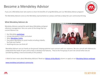 Become a Mendeley Advisor
If you are a Mendeley lover who wants to share the benefits of using Mendeley, join our Mendeley Advisor program!
The Mendeley Advisors serve as the Mendeley representative on campus and help us keep the user community thriving.
What Mendeley Advisors do
Mendeley Advisors spread the word about Mendeley and good
reference management. Here are some of the things that our
current Advisors do:
• Run Mendeley workshops
• Include Mendeley in their curriculum
• Wear Mendeley t-shirts
• Post about Mendeley on social media including LinkedIn,
YouTube and Twitter
• Anything else you can think of!
Mendeley Advisors are our hands on the ground, helping potential users connect with our solutions. We also consult with Advisors to
understand the needs of users and to help us develop new features. They’re the first group of users we consult when we are
considering adding a new functionality to the product.
> Want to learn more about Mendeley Advisors? Read our Advisor of the Month column or apply on our Mendeley Advisor webpage.
www.mendeley.com/advisor-community
 