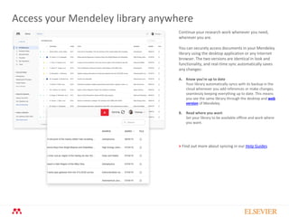 Access your Mendeley library anywhere
Continue your research work whenever you need,
wherever you are.
You can securely access documents in your Mendeley
library using the desktop application or any Internet
browser. The two versions are identical in look and
functionality, and real-time sync automatically saves
any changes:
A. Know you’re up to date
Your library automatically syncs with its backup in the
cloud whenever you add references or make changes,
seamlessly keeping everything up to date. This means
you see the same library through the desktop and web
version of Mendeley.
B. Read where you want
Set your library to be available offline and work where
you want.
A
> Find out more about syncing in our Help Guides
 