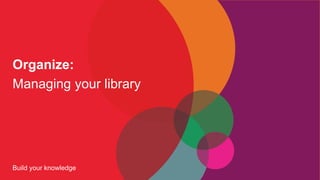 Build your knowledge
Organize:
Managing your library
 