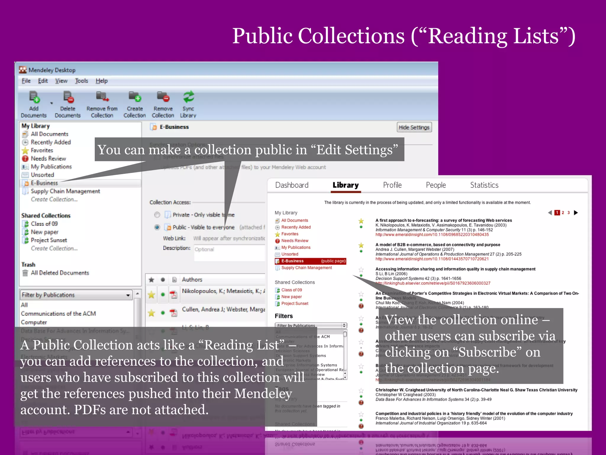 Public Collections (“Reading Lists”)
You can make a collection public in “Edit Settings”
View the collection online –
other users can subscribe via
clicking on “Subscribe” on
the collection page.
A Public Collection acts like a “Reading List” –
you can add references to the collection, and
users who have subscribed to this collection will
get the references pushed into their Mendeley
account. PDFs are not attached.
 