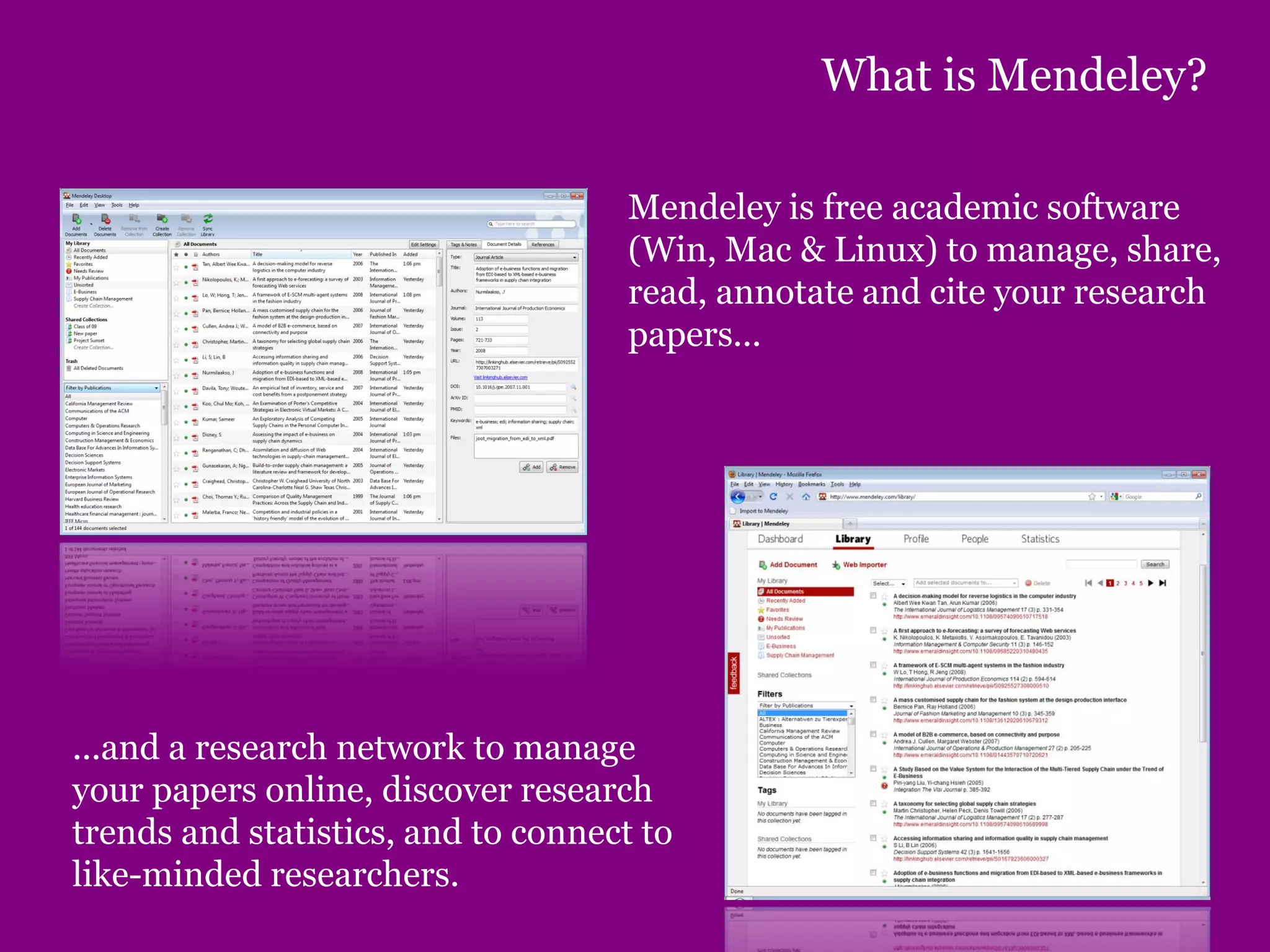 What is Mendeley?
Mendeley is free academic software
(Win, Mac & Linux) to manage, share,
read, annotate and cite your research
papers...
...and a research network to manage
your papers online, discover research
trends and statistics, and to connect to
like-minded researchers.
 