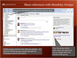 Share references with Mendeley Groups Groups can be private or public (invite only or open) View the group online – other users can request to join or simply follow the activity of the group Public groups only have the reference details – no full text. Private groups contain the full text including notes & annotations. 