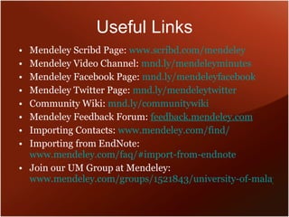 Useful Links Mendeley Scribd Page:  www.scribd.com/mendeley Mendeley Video Channel:  mnd.ly/mendeleyminutes Mendeley Facebook Page:  mnd.ly/mendeleyfacebook Mendeley Twitter Page:  mnd.ly/mendeleytwitter Community Wiki:  mnd.ly/communitywiki Mendeley Feedback Forum:  feedback.mendeley.com Importing Contacts:  www.mendeley.com/find/ Importing from EndNote:  www.mendeley.com/faq/#import-from-endnote Join our UM Group at Mendeley:  www.mendeley.com/groups/1521843/university-of-malaya-um/ 