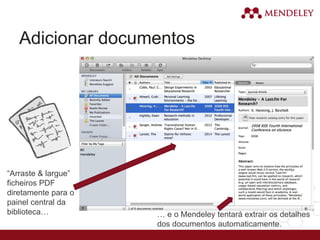 Adicionar documentos
“Arraste & largue”
ficheiros PDF
diretamente para o
painel central da
biblioteca… … e o Mendeley tentará extrair os detalhes
dos documentos automaticamente.
 