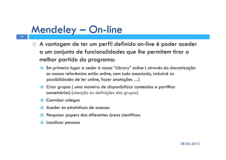 A vantagem de ter um perfil definido on-line é poder aceder
a um conjunto de funcionalidades que lhe permitem tirar o
melhor partido do programa:
Em primeiro lugar a ceder à nossa “Library” online ( através da sincronização
as nossas referências estão online, com tudo associado, inclusivé as
possibilidades de ler online, fazer anotações …)
Criar grupos ( uma maneira de disponibilizar conteúdos e partilhar
comentários) (atenção às definições dos grupos)
Convidar colegas
Aceder às estatísticas de acessos
Pesquisar papers das diferentes áreas cientificas
Localizar pessoas
Mendeley – On-line
28-06-2012
11
 