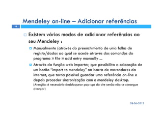 Existem vários modos de adicionar referências ao
seu Mendeley :
Manualmente (através do preenchimento de uma folha de
registo/dados ao qual se acede através dos comandos do
programa » file » add entry manually ...
Através da função web importer, que possibilita a colocação de
um botão “import to mendeley” na barra de marcadores da
internet, que torna possível guardar uma referência on-line e
depois proceder sincronização com o mendeley desktop.
(Atenção: é necessário desbloquear pop-ups do site senão não se consegue
avançar)
Mendeley on-line – Adicionar referências
28-06-2012
16
 