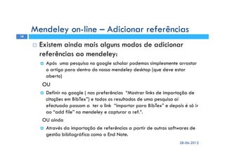 Existem ainda mais alguns modos de adicionar
referências ao mendeley:
Após uma pesquisa no google scholar podemos simplesmente arrastar
o artigo para dentro do nosso mendeley desktop (que deve estar
aberto)
OU
Definir no google ( nas preferências “Mostrar links de importação de
citações em BibTex”) e todos os resultados de uma pesquisa aí
efectuada passam a ter o link “importar para BibTex” e depois é só ir
ao “add file” no mendeley e capturar a ref.ª.
OU ainda
Através da importação de referências a partir de outros softwares de
gestão bibliográfica como o End Note.
28-06-2012
18
Mendeley on-line – Adicionar referências
 