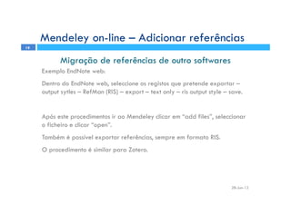 28-Jun-12
19
Migração de referências de outro softwares
Exemplo EndNote web:
Dentro do EndNote web, seleccione os registos que pretende exportar –
output sytles – RefMan (RIS) – export – text only – ris output style – save.
Após este procedimentos ir ao Mendeley clicar em “add files”, seleccionar
o ficheiro e clicar “open”.
Também é possível exportar referências, sempre em formato RIS.
O procedimento é similar para Zotero.
Mendeley on-line – Adicionar referências
 