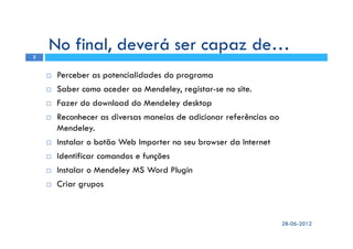 Perceber as potencialidades do programa
Saber como aceder ao Mendeley, registar-se no site.
Fazer do download do Mendeley desktop
Reconhecer as diversas maneias de adicionar referências ao
Mendeley.
Instalar o botão Web Importer no seu browser da Internet
Identificar comandos e funções
Instalar o Mendeley MS Word Plugin
Criar grupos
28-06-2012
2
No final, deverá ser capaz de…
 