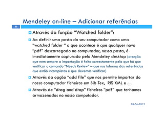 Através da função “Watched folder”:
Ao definir uma pasta do seu computador como uma
“watched folder “ o que acontece é que qualquer novo
“pdf” descarregado no computador, nessa pasta, é
imediatamente capturado pelo Mendeley desktop (atenção
que nem sempre a importação é feita correctamente pelo que há que
verificar o comando “Needs Review” – que nos informa das referências
que estão incompletas e que devemos verificar)
Através da opção “add file” que nos permite importar do
nosso computador ficheiros em Bib Tex, RIS XML e ....
Através de “drag and drop” ficheiros “pdf” que tenhamos
armazenados no nosso computador.
28-06-2012
20
Mendeley on-line – Adicionar referências
 
