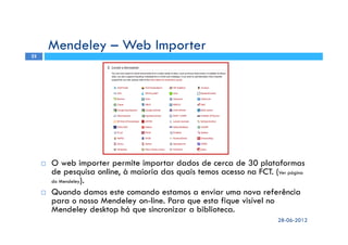 O web importer permite importar dados de cerca de 30 plataformas
de pesquisa online, à maioria das quais temos acesso na FCT. (Ver página
do Mendeley).
Quando damos este comando estamos a enviar uma nova referência
para o nosso Mendeley on-line. Para que esta fique visível no
Mendeley desktop há que sincronizar a biblioteca.
Mendeley – Web Importer
28-06-2012
22
 