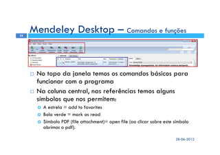 No topo da janela temos os comandos básicos para
funcionar com o programa
Na coluna central, nas referências temos alguns
símbolos que nos permitem:
A estrela = add to favorites
Bola verde = mark as read
Símbolo PDF (file attachment)= open file (ao clicar sobre este símbolo
abrimos o pdf).
28-06-2012
25
Mendeley Desktop – Comandos e funções
 