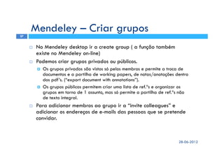 Mendeley – Criar grupos
No Mendeley desktop ir a create group ( a função também
existe no Mendeley on-line)
Podemos criar grupos privados ou públicos.
Os grupos privados são vistos só pelos membros e permite a troca de
documentos e a partilha de working papers, de notas/anotações dentro
dos pdf’s. (“export document with annotations”).
Os grupos públicos permitem criar uma lista de ref.ªs e organizar os
grupos em torno de 1 assunto, mas só permite a partilha de ref.ªs não
de texto integral.
Para adicionar membros ao grupo ir a “invite colleagues” e
adicionar os endereços de e-mails das pessoas que se pretende
convidar.
28-06-2012
27
 
