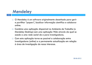 Mendeley
O Mendeley é um software originalmente desenhado para gerir
e partilhar “papers”, localizar informação cientifica e colaborar
online.
Combina uma aplicação disponível no Ambiente de Trabalho (o
Mendeley Desktop) com uma aplicação Web através da qual se
acede a uma rede social de e para investigadores.
Com esta aplicação torna-se possível a colaboração entre
investigadores (online) e a permanente actualização em relação
à área de investigação do nosso interesse.
28-06-2012
3
 