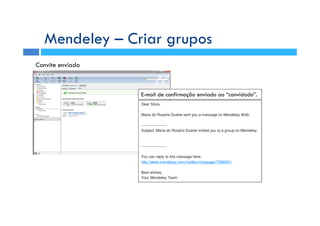 Mendeley – Criar grupos
Dear Silvia,
Maria do Rosário Duarte sent you a message on Mendeley Web:
--------------------
Subject: Maria do Rosário Duarte invited you to a group on Mendeley
--------------------
You can reply to this message here:
http://www.mendeley.com/mailbox/message/7266061/
Best wishes,
Your Mendeley Team
Convite enviado
E-mail de confirmação enviado ao “convidado”.
 