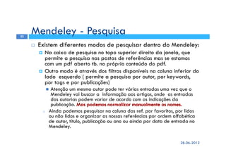 Existem diferentes modos de pesquisar dentro do Mendeley:
Na caixa de pesquisa no topo superior direito da janela, que
permite a pesquisa nas pastas de referências mas se estamos
com um pdf aberto tb. no próprio conteúdo do pdf.
Outro modo é através dos filtros disponíveis na coluna inferior do
lado esquerdo ( permite a pesquisa por autor, por keywords,
por tags e por publicações)
Atenção um mesmo autor pode ter várias entradas uma vez que o
Mendeley vai buscar a informação aos artigos, onde as entradas
das autorias podem variar de acordo com as indicações da
publicação.
o Ainda podemos pesquisar na coluna das ref. por favoritos, por lidos
ou não lidos e organizar as nossas referências por ordem alfabética
de autor, título, publicação ou ano ou ainda por data de entrada no
Mendeley.
Mendeley - Pesquisa
28-06-2012
32
 