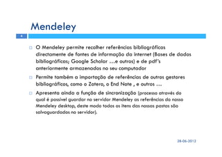 Mendeley
O Mendeley permite recolher referências bibliográficas
directamente de fontes de informação da internet (Bases de dados
bibliográficas; Google Scholar …e outros) e de pdf’s
anteriormente armazenados no seu computador
Permite também a importação de referências de outros gestores
bibliográficos, como o Zotero, o End Note , e outros …
Apresenta ainda a função de sincronização (processo através do
qual é possível guardar no servidor Mendeley as referências do nosso
Mendeley desktop, deste modo todos os itens das nossas pastas são
salvaguardados no servidor).
28-06-2012
4
 