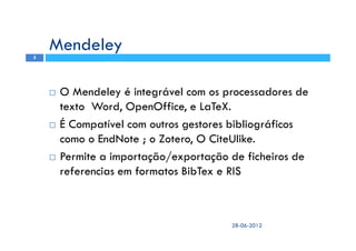 O Mendeley é integrável com os processadores de
texto Word, OpenOffice, e LaTeX.
É Compatível com outros gestores bibliográficos
como o EndNote ; o Zotero, O CiteUlike.
Permite a importação/exportação de ficheiros de
referencias em formatos BibTex e RIS
Mendeley
28-06-2012
5
 