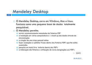 O Mendeley Desktop, corre em Windows, Mac e Linux.
Funciona como uma pequena base de dados totalmente
pesquisável.
O Mendeley permite:
extrair automaticamente metadados de ficheiros PDF
a instalação em vários computadores e o back-up dos dados através da
sincronização.
a criação de uma área pessoal online
fazer anotações e sublinhar frases dentro dos ficheiros PDF’s que lhe estão
associados.
pesquisa em texto livre inclusive dentro dos PDF’s
a indexação dos ficheiros e atribuição de novas designações aos PDF’s
(cont.)
Mendeley Desktop
28-06-2012
6
 
