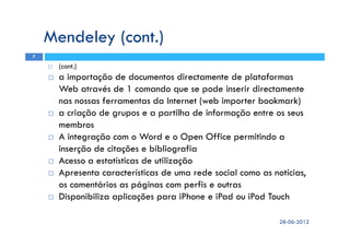 (cont.)
a importação de documentos directamente de plataformas
Web através de 1 comando que se pode inserir directamente
nas nossas ferramentas da Internet (web importer bookmark)
a criação de grupos e a partilha de informação entre os seus
membros
A integração com o Word e o Open Office permitindo a
inserção de citações e bibliografia
Acesso a estatísticas de utilização
Apresenta características de uma rede social como as notícias,
os comentários as páginas com perfis e outras
Disponibiliza aplicações para iPhone e iPad ou iPod Touch
Mendeley (cont.)
28-06-2012
7
 