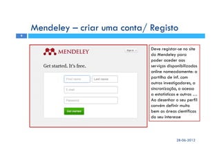 Mendeley – criar uma conta/ Registo
Deve registar-se no site
do Mendeley para
poder aceder aos
serviços disponibilizados
online nomeadamente: a
partilha de inf. com
outros investigadores, a
sincronização, o acesso
a estatísticas e outras …
Ao desenhar o seu perfil
convém definir muito
bem as áreas científicas
do seu interesse
28-06-2012
9
 
