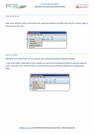 CITATION TOOLS
ADD FILES/FOLDER
Click on the 'Add Files' button to the top left of the screen and navigate to the folder where the PDF is stored. Select a
document and click 'open':
WATCH FOLDER
References from 'Watch Folder' on your computer will be added automatically to Mendeley Desktop.
To set up this option, create folder on your computer you want to be the dedicated pdf folder for automatic reference
import. Then click on the 'Add Files' button to the top left of the screen of Mendeley Desktop and navigate to this
folder:
 