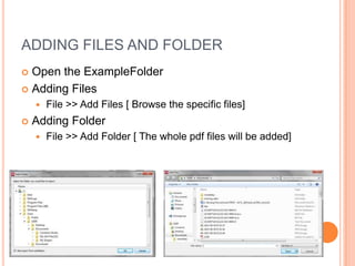ADDING FILES AND FOLDER
Open the ExampleFolder
 Adding Files





File >> Add Files [ Browse the specific files]

Adding Folder


File >> Add Folder [ The whole pdf files will be added]

 