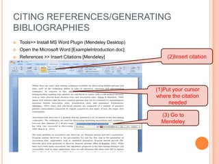 CITING REFERENCES/GENERATING
BIBLIOGRAPHIES


Tools>> Install MS Word Plugin (Mendeley Desktop)



Open the Microsoft Word [ExampleIntroduction.doc]



References >> Insert Citations [Mendeley]

(2)Insert citation

(1)Put your cursor
where the citation
needed
(3) Go to
Mendeley

 