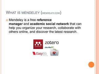 WHAT IS MENDELEY (MENDELEY.COM)


Mendeley is a free reference
manager and academic social network that can
help you organize your research, collaborate with
others online, and discover the latest research.

 