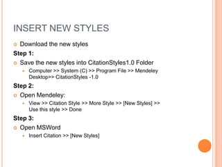 INSERT NEW STYLES
Download the new styles
Step 1:
 Save the new styles into CitationStyles1.0 Folder




Computer >> System (C) >> Program File >> Mendeley
Desktop>> CitationStyles -1.0

Step 2:
 Open Mendeley:


View >> Citation Style >> More Style >> [New Styles] >>
Use this style >> Done

Step 3:
 Open MSWord


Insert Citation >> [New Styles]

 